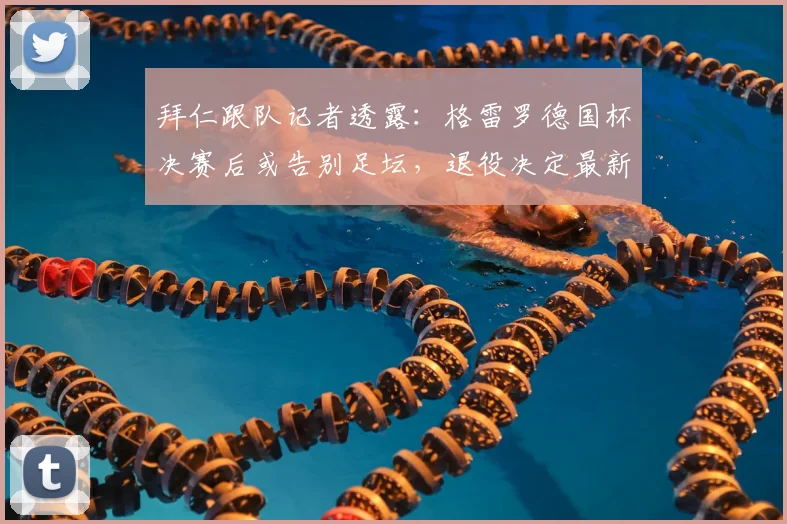 拜仁跟队记者透露:格雷罗德国杯决赛后或告别足坛,退役决定最新消息解析