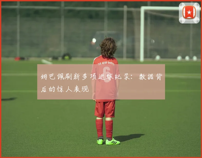 姆巴佩刷新多项进球纪录:数据背后的惊人表现