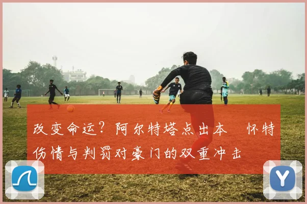 改变命运?阿尔特塔点出本・怀特伤情与判罚对豪门的双重冲击