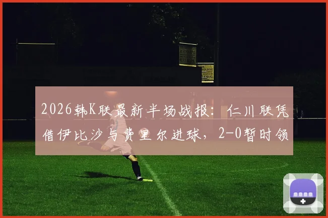 2026韩K联最新半场战报：仁川联凭借伊比沙与费里尔进球，2-0暂时领先光州，比赛看点全解析