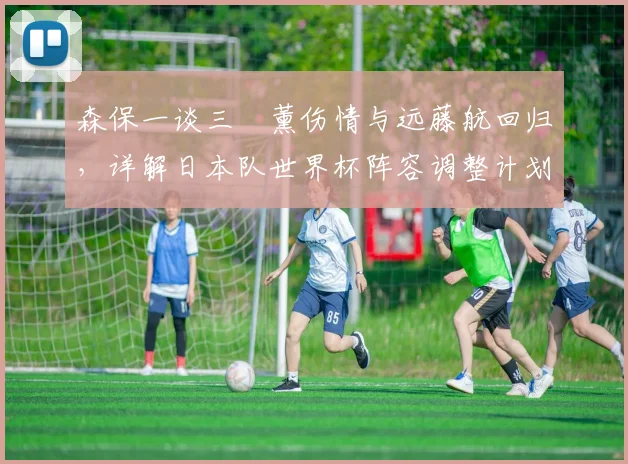 森保一谈三笘薰伤情与远藤航回归,详解日本队世界杯阵容调整计划