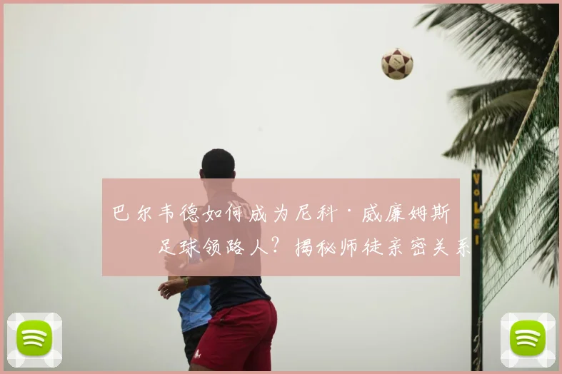 巴尔韦德如何成为尼科·威廉姆斯的足球领路人?揭秘师徒亲密关系