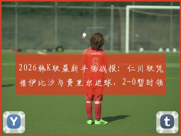 2026韩K联最新半场战报:仁川联凭借伊比沙与费里尔进球,2-0暂时领先光州,比赛看点全解析