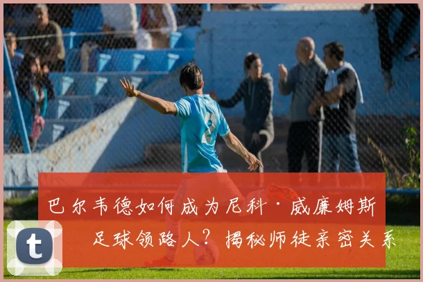 巴尔韦德如何成为尼科·威廉姆斯的足球领路人？揭秘师徒亲密关系